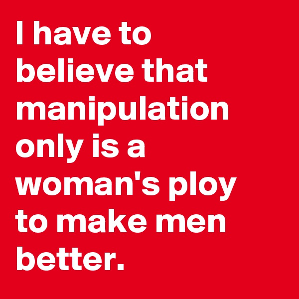 I have to believe that manipulation only is a woman's ploy to make men better.