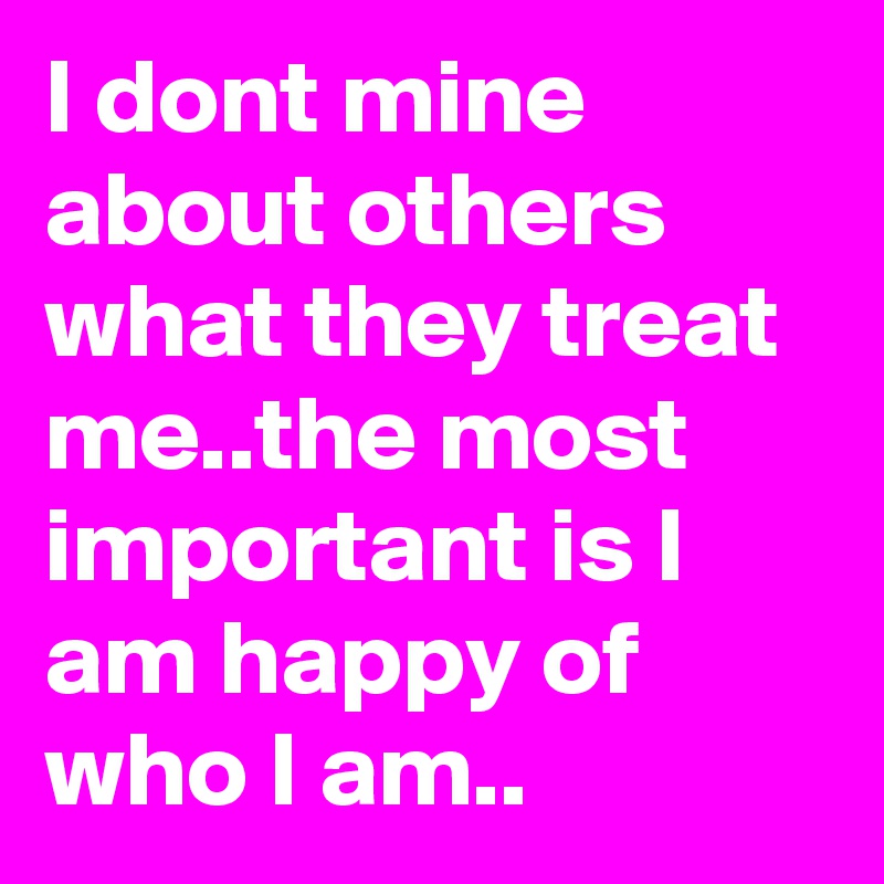 I dont mine about others what they treat me..the most important is I am happy of who I am..