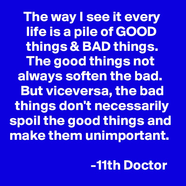      The way I see it every           life is a pile of GOOD             things & BAD things.            The good things not          always soften the bad.         But viceversa, the bad      things don't necessarily  spoil the good things and make them unimportant. 

                             -11th Doctor