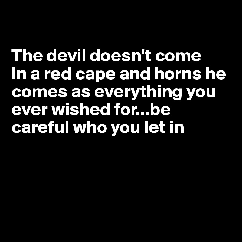 

The devil doesn't come     in a red cape and horns he comes as everything you     ever wished for...be careful who you let in




