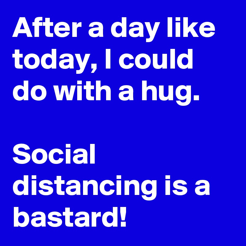 After a day like today, I could do with a hug.

Social distancing is a bastard! 