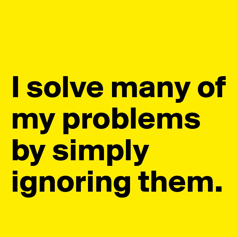 

I solve many of my problems by simply ignoring them.