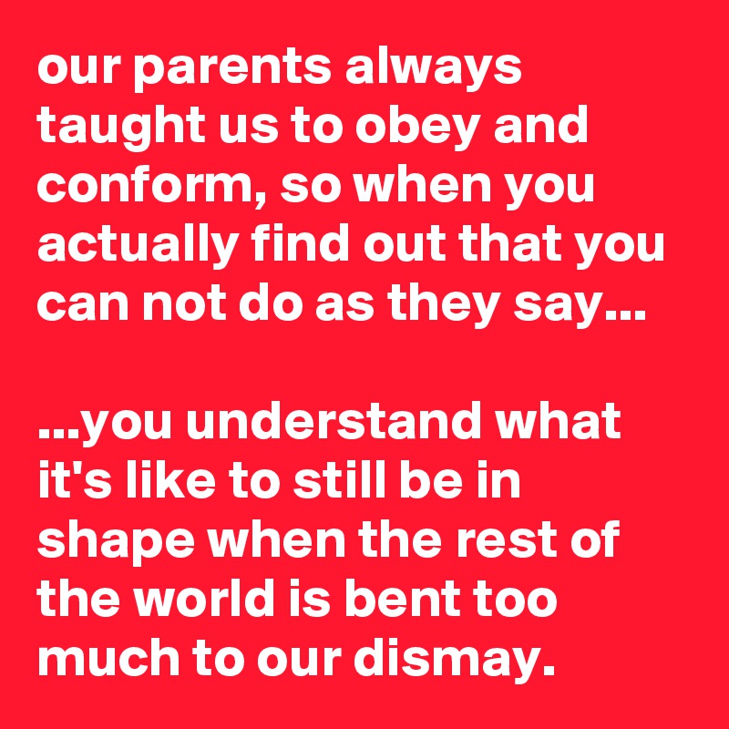 our parents always taught us to obey and conform, so when you actually find out that you can not do as they say...

...you understand what it's like to still be in shape when the rest of the world is bent too much to our dismay.