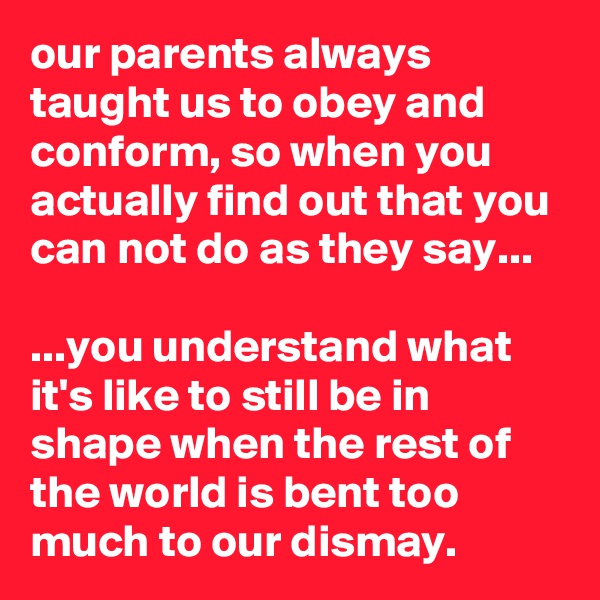 our parents always taught us to obey and conform, so when you actually find out that you can not do as they say...

...you understand what it's like to still be in shape when the rest of the world is bent too much to our dismay.
