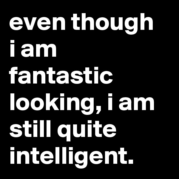 even though i am fantastic looking, i am still quite intelligent.