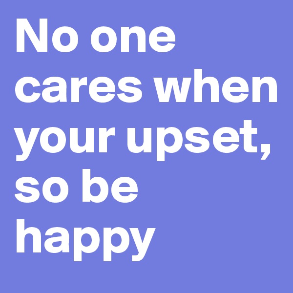 No one cares when your upset, 
so be happy