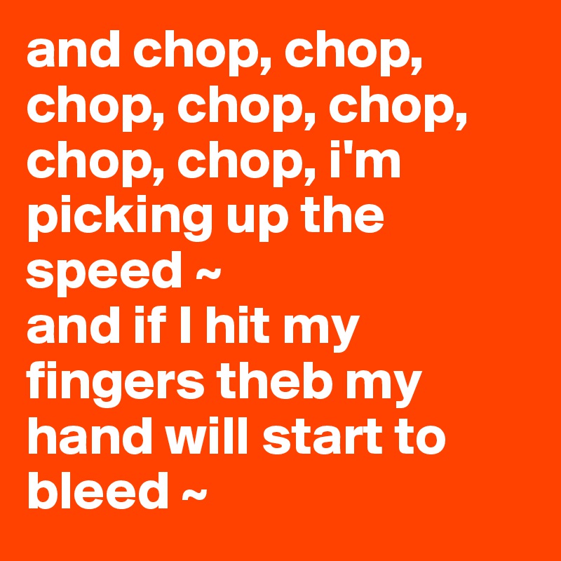 and chop, chop, chop, chop, chop, chop, chop, i'm picking up the speed ~ 
and if I hit my fingers theb my hand will start to bleed ~