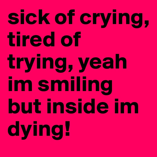 sick of crying, tired of trying, yeah im smiling but inside im dying!