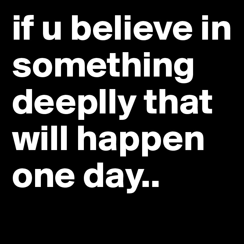 if u believe in something deeplly that will happen one day..