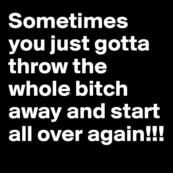 Sometimes you just gotta throw the whole bitch away and start all over again!!! 