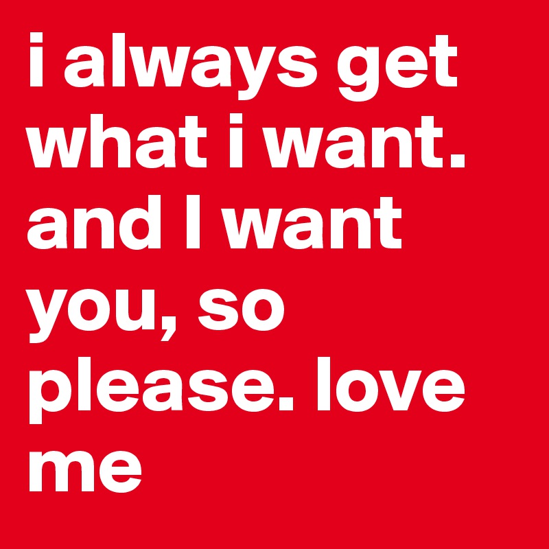i always get what i want. and I want you, so please. love me