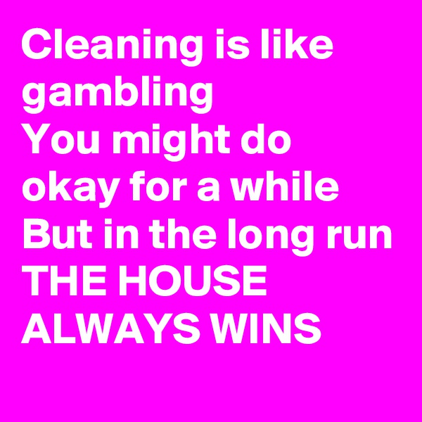 Cleaning is like gambling 
You might do okay for a while
But in the long run
THE HOUSE ALWAYS WINS