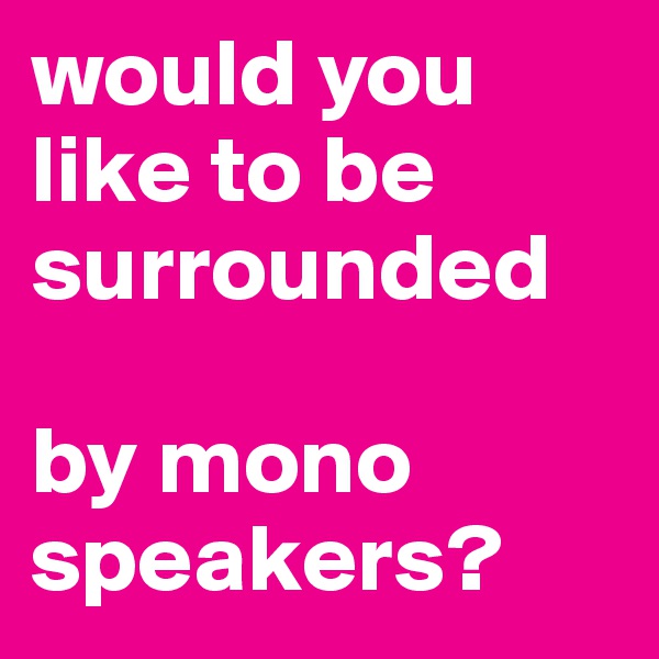 would you like to be surrounded  

by mono speakers?