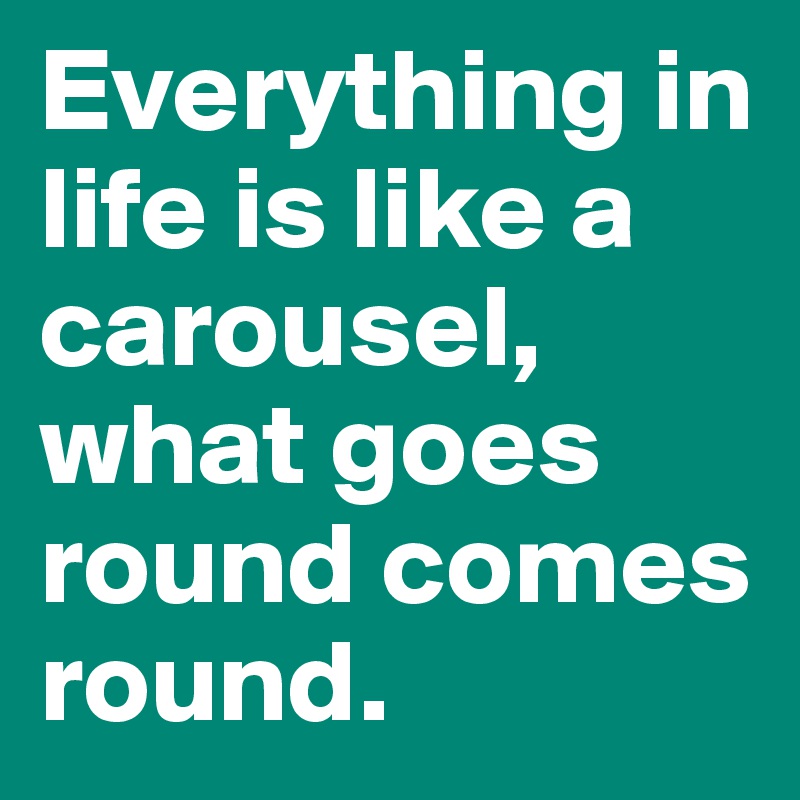 Everything in life is like a carousel, what goes round comes round.