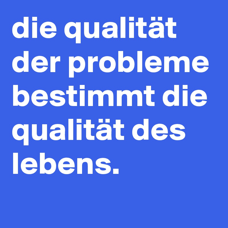 die qualität der probleme bestimmt die qualität des lebens.