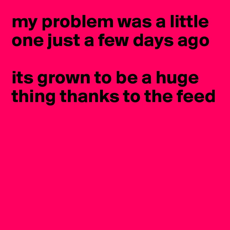 my problem was a little one just a few days ago

its grown to be a huge thing thanks to the feed





