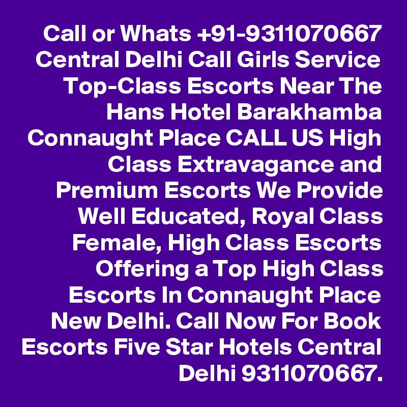 Call or Whats +91-9311070667
Central Delhi Call Girls Service Top-Class Escorts Near The Hans Hotel Barakhamba Connaught Place CALL US High Class Extravagance and Premium Escorts We Provide Well Educated, Royal Class Female, High Class Escorts Offering a Top High Class Escorts In Connaught Place New Delhi. Call Now For Book Escorts Five Star Hotels Central Delhi 9311070667.