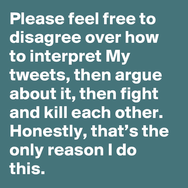 Please feel free to disagree over how to interpret My tweets, then argue about it, then fight and kill each other. Honestly, that’s the only reason I do this.