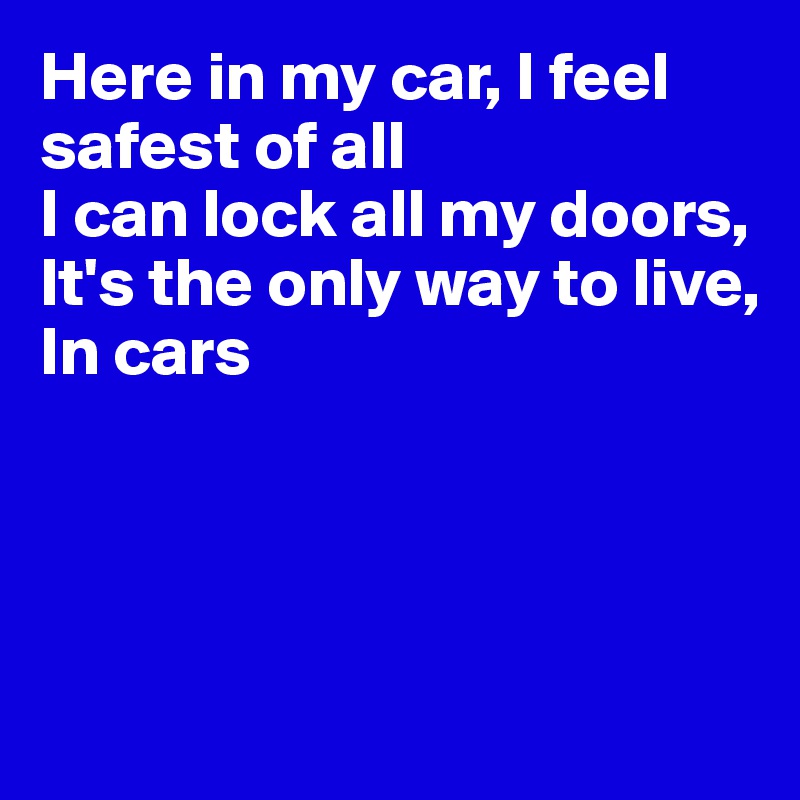 Here in my car, I feel safest of all
I can lock all my doors,
It's the only way to live,
In cars




