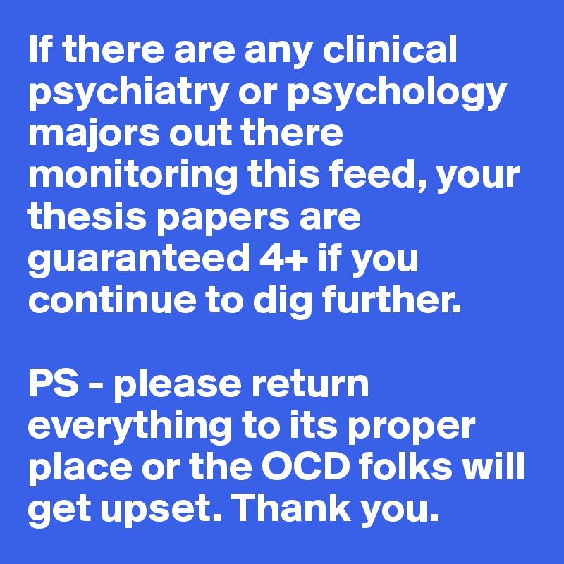 If there are any clinical psychiatry or psychology majors out there monitoring this feed, your thesis papers are guaranteed 4+ if you continue to dig further. 

PS - please return everything to its proper place or the OCD folks will get upset. Thank you.