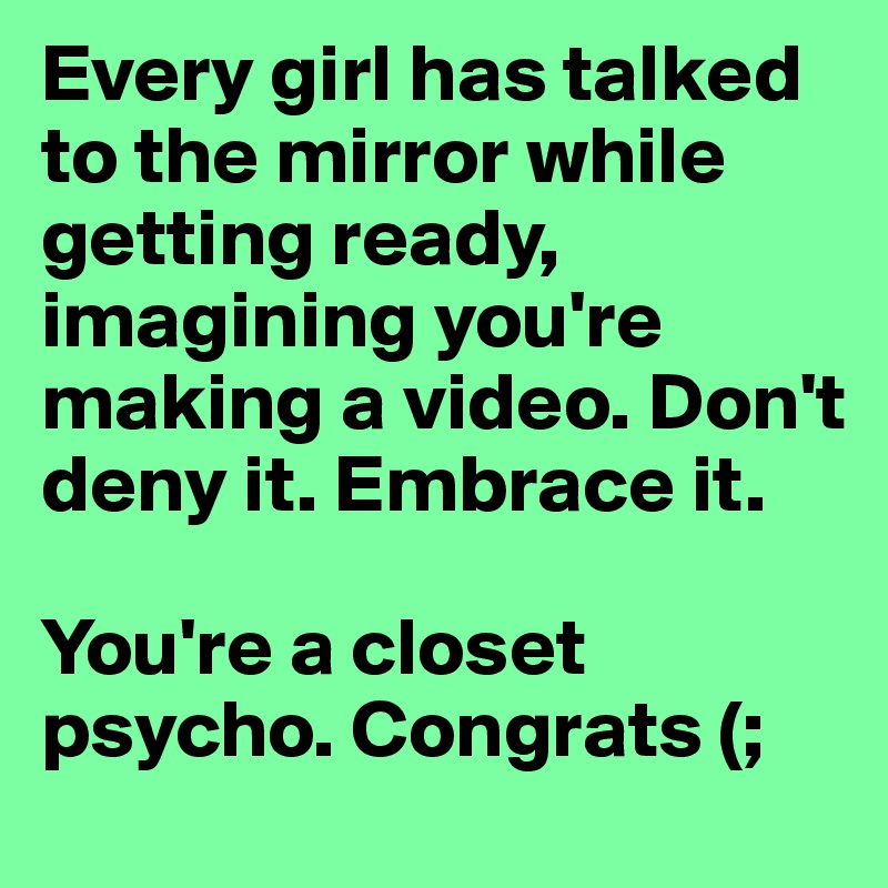 Every girl has talked to the mirror while getting ready, imagining you're making a video. Don't deny it. Embrace it.

You're a closet psycho. Congrats (;