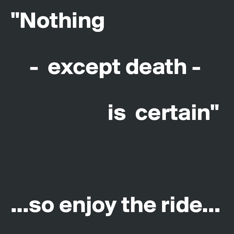 "Nothing

    -  except death -    

                     is  certain"



...so enjoy the ride...