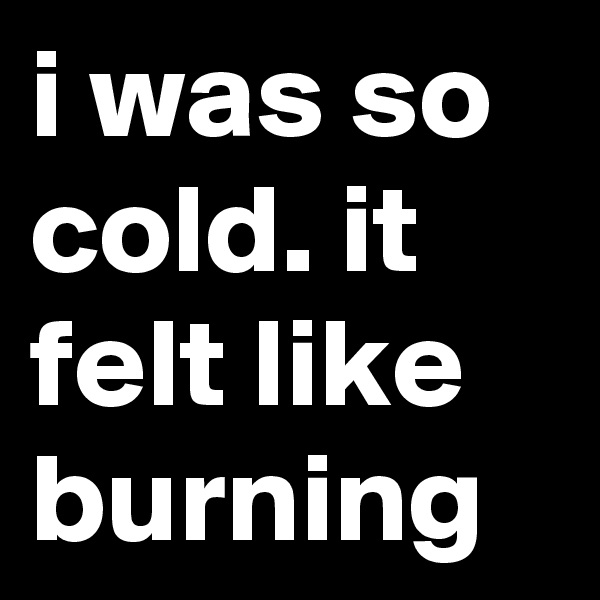i was so cold. it felt like burning 