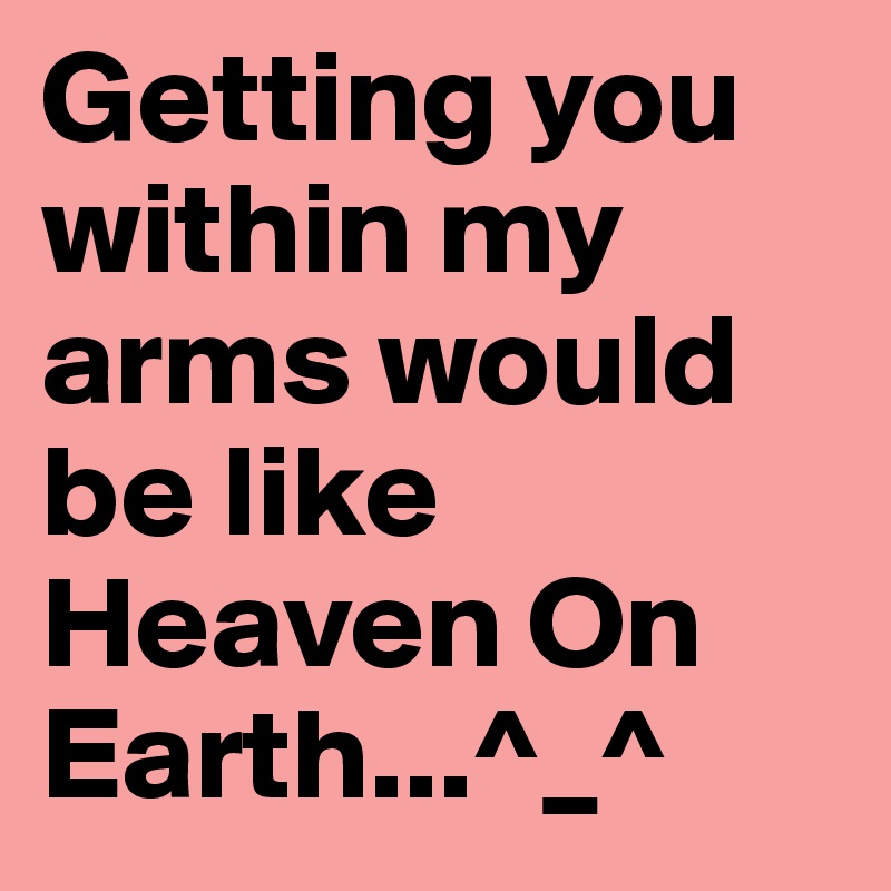 Getting you within my arms would be like 
Heaven On Earth...^_^