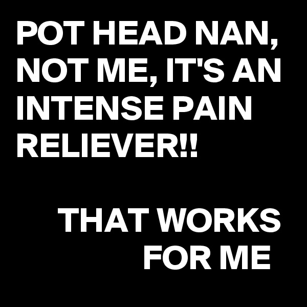 POT HEAD NAN, NOT ME, IT'S AN INTENSE PAIN RELIEVER!! 

      THAT WORKS
                  FOR ME