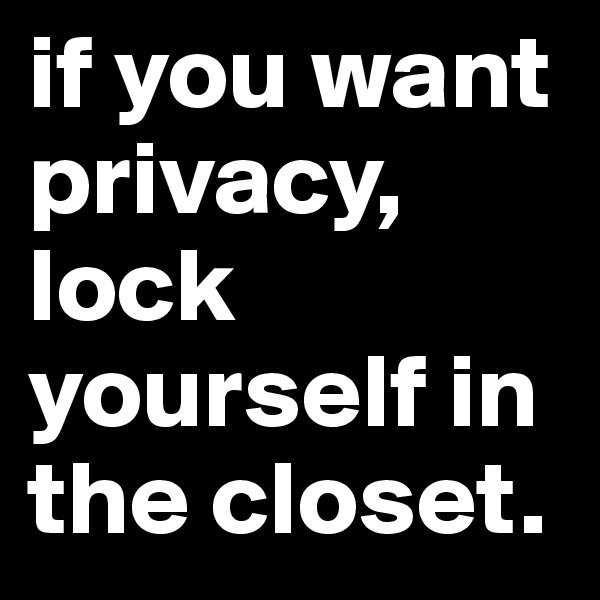 if you want privacy, lock yourself in the closet.