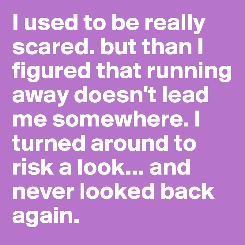 I used to be really scared. but than I figured that running away doesn't lead me somewhere. I turned around to risk a look... and never looked back again. 