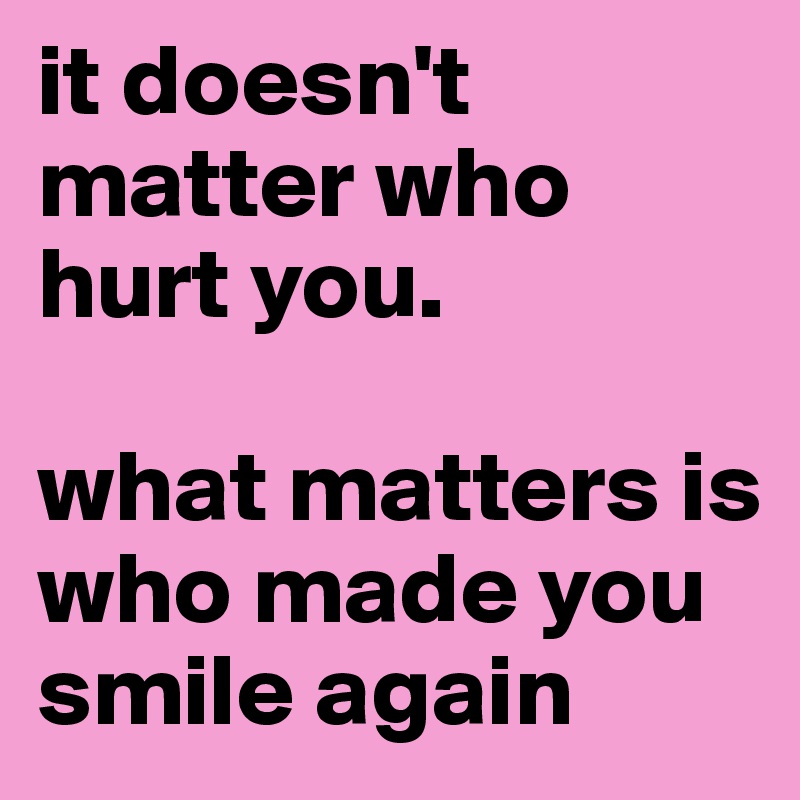 it doesn't matter who hurt you. 

what matters is who made you smile again