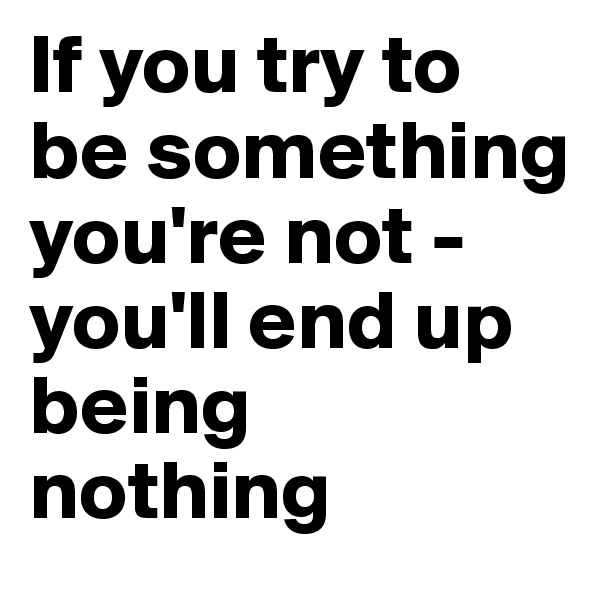 If you try to be something you're not - you'll end up being nothing