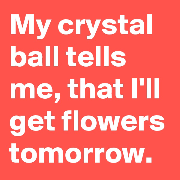 My crystal ball tells me, that I'll get flowers tomorrow.