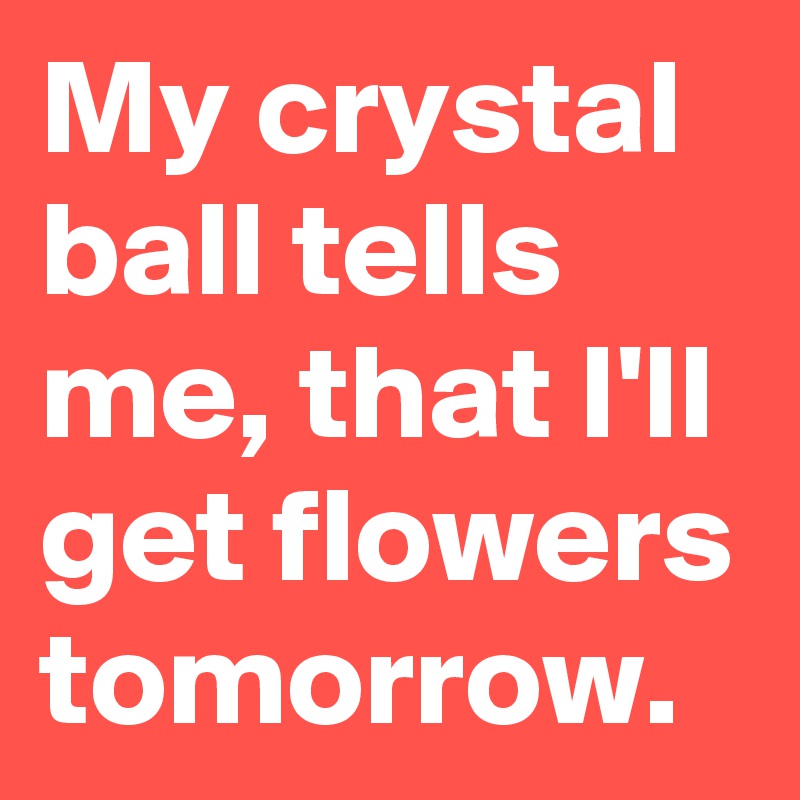 My crystal ball tells me, that I'll get flowers tomorrow.