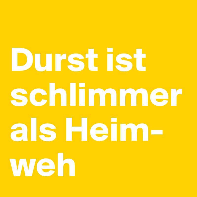 
Durst ist schlimmer als Heim-weh