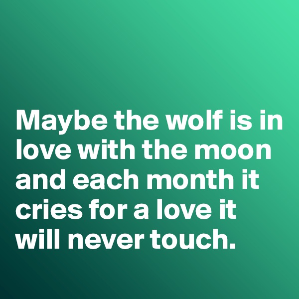


Maybe the wolf is in love with the moon and each month it cries for a love it will never touch. 