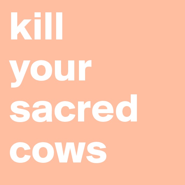 kill
your
sacred 
cows