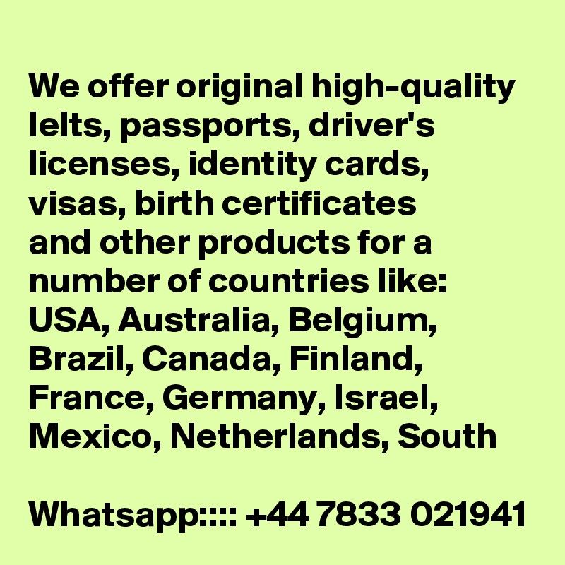 
We offer original high-quality Ielts, passports, driver's licenses, identity cards, visas, birth certificates
and other products for a number of countries like:
USA, Australia, Belgium, Brazil, Canada, Finland, France, Germany, Israel, Mexico, Netherlands, South

Whatsapp:::: +44 7833 021941