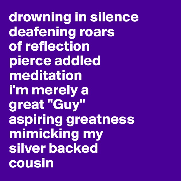 drowning in silence
deafening roars 
of reflection
pierce addled meditation
i'm merely a 
great "Guy" 
aspiring greatness
mimicking my 
silver backed 
cousin 