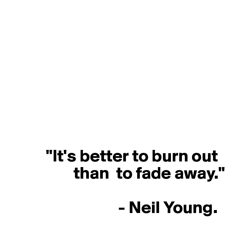 







          "It's better to burn out     
                  than  to fade away."
                              
                               - Neil Young.