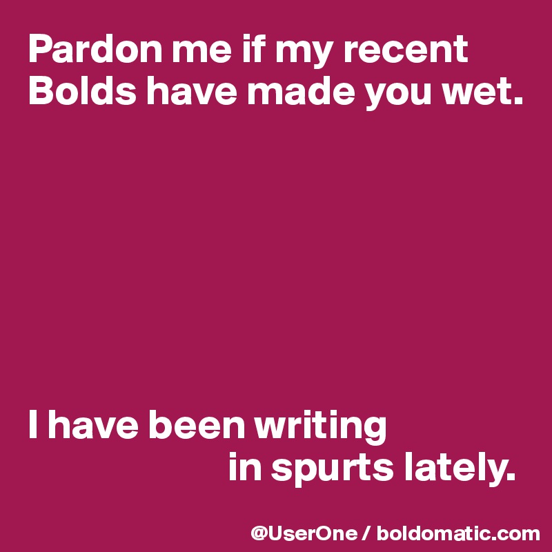 Pardon me if my recent Bolds have made you wet.







I have been writing
                        in spurts lately.