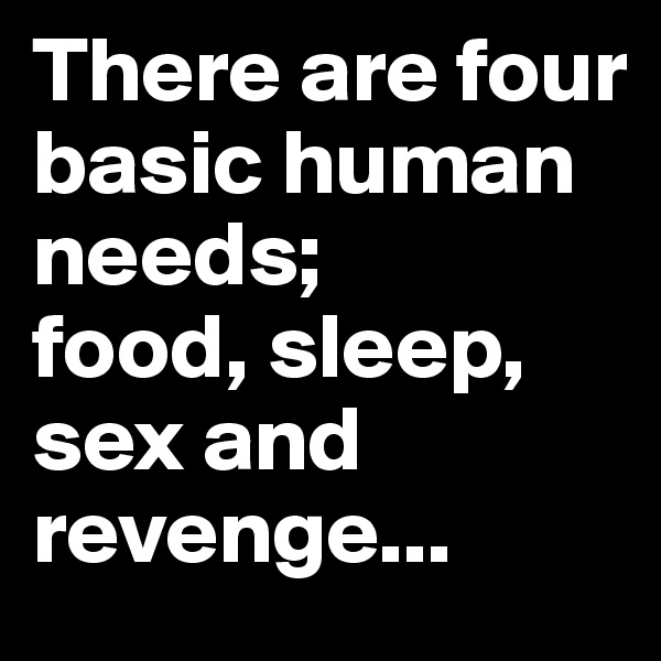 There are four basic human needs; 
food, sleep, sex and revenge...