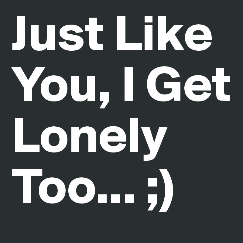 Just Like You, I Get Lonely Too... ;)