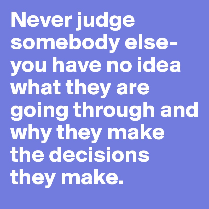 Never judge somebody else- you have no idea what they are going through and  why they make the decisions they make.