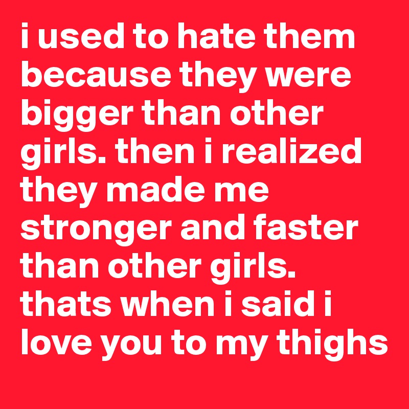 i used to hate them because they were bigger than other girls. then i realized they made me stronger and faster than other girls. thats when i said i love you to my thighs