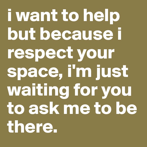 i want to help but because i respect your space, i'm just waiting for you to ask me to be there. 