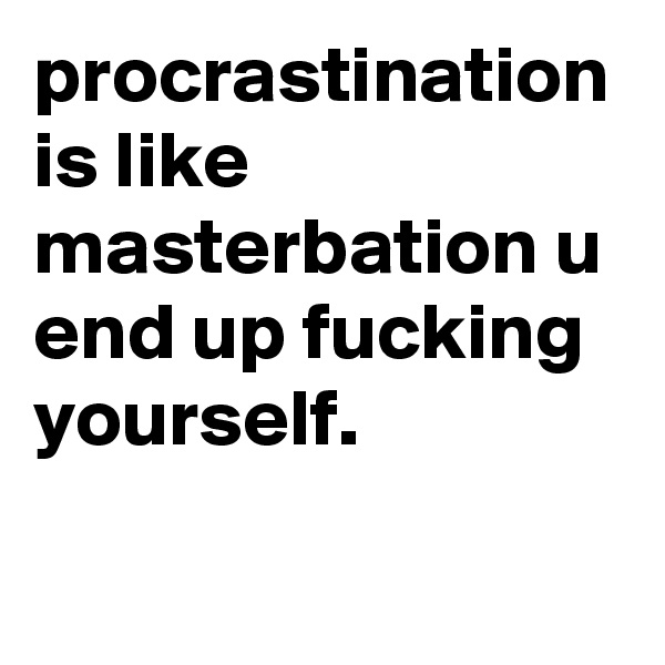 procrastination is like masterbation u end up fucking yourself.