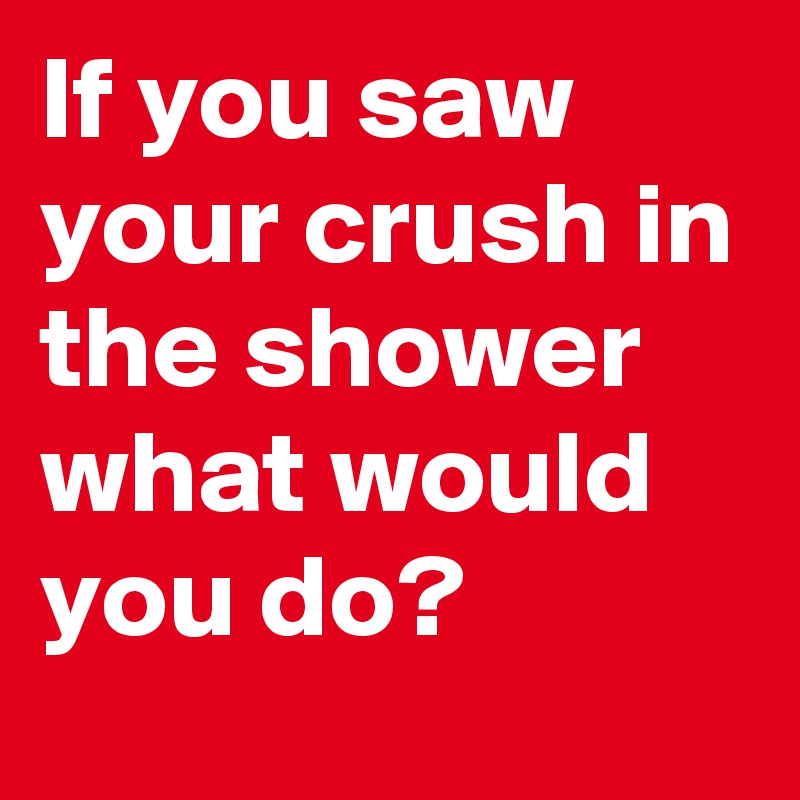 If you saw your crush in the shower what would you do?