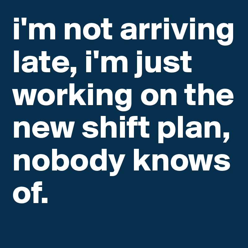 i'm not arriving late, i'm just working on the new shift plan, nobody knows of. 